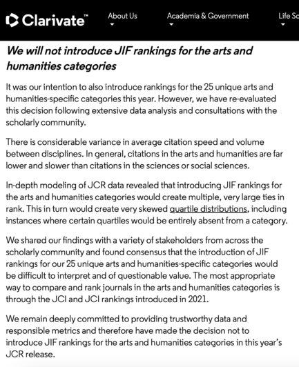 Clarivate press release: "We will not introduce JIF rankings for the arts and humanities categories

It was our intention to also introduce rankings for the 25 unique arts and humanities-specific categories this year. However, we have re-evaluated this decision following extensive data analysis and consultations with the scholarly community.

There is considerable variance in average citation speed and volume between disciplines. In general, citations in the arts and humanities are far lower an…