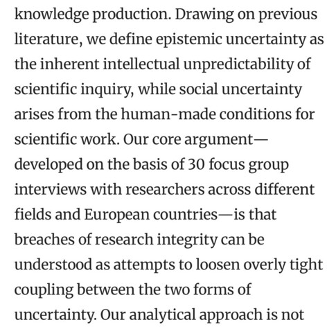 Section of abstract: “Drawing on previous literature, we define epistemic uncer-
tainty as the inherent intellectual unpredictability of scientific inquiry, while social uncertainty arises from the human-made conditions for scientific work. Our core 
argument—developed on the basis of 30 focus group interviews with researchers 
across different fields and European countries—is that breaches of research integrity can be understood as attempts to loosen overly tight coupling between the two 
…