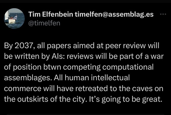 Tweet from 2022:

“By 2037, all papers aimed at peer review will be written by AIs: reviews will be part of a war of position btwn competing computational assemblages. All human intellectual commerce will have retreated to the caves on the outskirts of the city. It’s going to be great.”