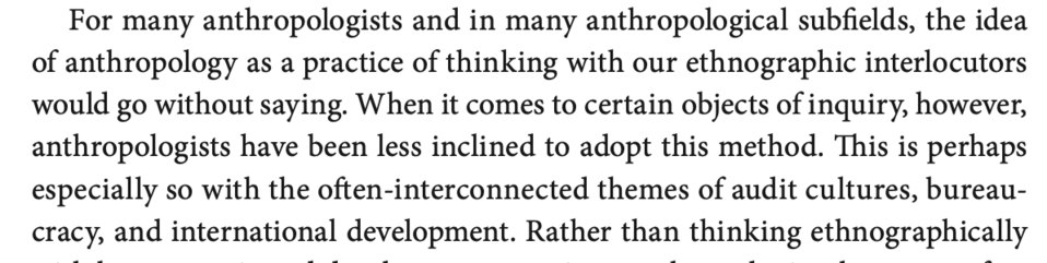 McLellan, p. 3: "For many anthropologists and in many anthropological subfields, the idea of anthropology as a practice of thinking with our ethnographic interlocutors would go without saying. When it comes to certain objects of inquiry, however, anthropologists have been less inclined to adopt this method. This is perhaps especially so with the often-interconnected themes of audit cultures, bureaucracy, and international development."